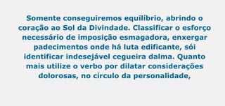 Somente conseguiremos equilíbrio, abrindo o
coração ao Sol da Divindade. Classificar o esforço
necessário de imposição esmagadora, enxergar
padecimentos onde há luta edificante, sói
identificar indesejável cegueira dalma. Quanto
mais utilize o verbo por dilatar considerações
dolorosas, no círculo da personalidade,
 