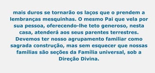mais duros se tornarão os laços que o prendem a
lembranças mesquinhas. O mesmo Pai que vela por
sua pessoa, oferecendo-lhe teto generoso, nesta
casa, atenderá aos seus parentes terrestres.
Devemos ter nosso agrupamento familiar como
sagrada construção, mas sem esquecer que nossas
famílias são seções da Família universal, sob a
Direção Divina.
 
