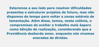 Estaremos a seu lado para resolver dificuldades
presentes e estruturar projetos de futuro, mas não
dispomos do tempo para voltar a zonas estéreis de
lamentação. Além disso, temos, nesta colônia, o
compromisso de aceitar o trabalho mais áspero
como bênção de realização, considerando que a
Providência desborda amor, enquanto nós vivemos
onerados de dívidas.
 