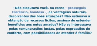 - Não disputava você, na carne - prosseguiu
Clarêncio, bondoso -, as vantagens naturais,
decorrentes das boas situações? Não estimava a
obtenção de recursos lícitos, ansioso de estender
benefícios aos entes amados? Não se interessava
pelas remunerações justas, pelas expressões de
conforto, com possibilidades de atender à família?
 