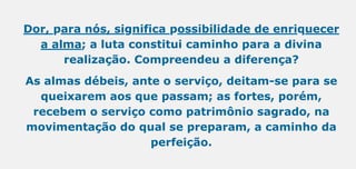 Dor, para nós, significa possibilidade de enriquecer
a alma; a luta constitui caminho para a divina
realização. Compreendeu a diferença?
As almas débeis, ante o serviço, deitam-se para se
queixarem aos que passam; as fortes, porém,
recebem o serviço como patrimônio sagrado, na
movimentação do qual se preparam, a caminho da
perfeição.
 