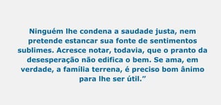 Ninguém lhe condena a saudade justa, nem
pretende estancar sua fonte de sentimentos
sublimes. Acresce notar, todavia, que o pranto da
desesperação não edifica o bem. Se ama, em
verdade, a família terrena, é preciso bom ânimo
para lhe ser útil.”
 