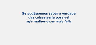 Se pudéssemos saber a verdade
das coisas seria possível
agir melhor e ser mais feliz
 