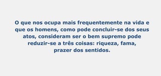 O que nos ocupa mais frequentemente na vida e
que os homens, como pode concluir-se dos seus
atos, consideram ser o bem supremo pode
reduzir-se a três coisas: riqueza, fama,
prazer dos sentidos.
 