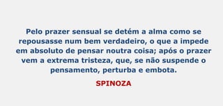 Pelo prazer sensual se detém a alma como se
repousasse num bem verdadeiro, o que a impede
em absoluto de pensar noutra coisa; após o prazer
vem a extrema tristeza, que, se não suspende o
pensamento, perturba e embota.
SPINOZA
 