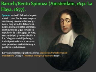 Baruch/Bento Spinoza (Amsterdam, 1632-La 
Haya, 1677). 
Spinoza se sirvió del método geo-métrico 
para dar forma a un pen-samiento 
y una metafísica origi-nales, 
muy alejados del cartesia-nismo 
que tanto había admirado 
en su juventud y que le valió su 
expulsión de la Sinagoga de Ams 
terdam (1656) y su vinculación a 
los Colegiantes de Rijnsburg, a 
todo tipo de cristianos modera-dos, 
pensadores ariminianos y a 
políticos republicanos. 
En vida únicamente publicó 2 obras: Tractatus de intellectus em-mendatione 
(1662) y Tractatus teologicus-politicus (1670). 
 