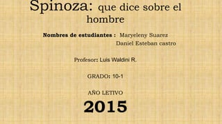Spinoza: que dice sobre el
hombre
Nombres de estudiantes : Maryeleny Suarez
Daniel Esteban castro
Profesor: Luis Waldini R.
GRADO: 10-1
AÑO LETIVO
2015
 