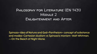 Philosophy for Literature (EN 1431)
Module 2
Enlightenment and After
Spinoza—idea of Nature and God—Pantheism— concept of substance
and modes—Cartesian dualism vs Spinoza‘s monism- Walt Whitman.
―On the Beach at Night Alone.
 