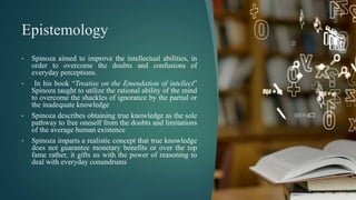 Epistemology
• Spinoza aimed to improve the intellectual abilities, in
order to overcome the doubts and confusions of
everyday perceptions.
• In his book “Treatise on the Emendation of intellect”
Spinoza taught to utilize the rational ability of the mind
to overcome the shackles of ignorance by the partial or
the inadequate knowledge
• Spinoza describes obtaining true knowledge as the sole
pathway to free oneself from the doubts and limitations
of the average human existence
• Spinoza imparts a realistic concept that true knowledge
does not guarantee monetary benefits or over the top
fame rather, it gifts us with the power of reasoning to
deal with everyday conundrums
 