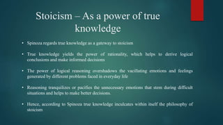 Stoicism – As a power of true
knowledge
• Spinoza regards true knowledge as a gateway to stoicism
• True knowledge yields the power of rationality, which helps to derive logical
conclusions and make informed decisions
• The power of logical reasoning overshadows the vacillating emotions and feelings
generated by different problems faced in everyday life
• Reasoning tranquilizes or pacifies the unnecessary emotions that stem during difficult
situations and helps to make better decisions.
• Hence, according to Spinoza true knowledge inculcates within itself the philosophy of
stoicism
 