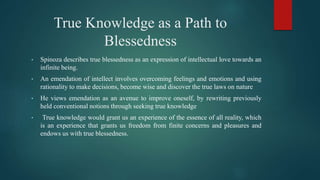 True Knowledge as a Path to
Blessedness
• Spinoza describes true blessedness as an expression of intellectual love towards an
infinite being.
• An emendation of intellect involves overcoming feelings and emotions and using
rationality to make decisions, become wise and discover the true laws on nature
• He views emendation as an avenue to improve oneself, by rewriting previously
held conventional notions through seeking true knowledge
• True knowledge would grant us an experience of the essence of all reality, which
is an experience that grants us freedom from finite concerns and pleasures and
endows us with true blessedness.
 