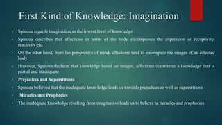 First Kind of Knowledge: Imagination
• Spinoza regards imagination as the lowest level of knowledge
• Spinoza describes that affections in terms of the body encompasses the expression of receptivity,
reactivity etc.
• On the other hand, from the perspective of mind, affections tend to encompass the images of an affected
body
• However, Spinoza declares that knowledge based on images, affections constitutes a knowledge that is
partial and inadequate
• Prejudices and Superstitions
• Spinoza believed that the inadequate knowledge leads us towards prejudices as well as superstitions
• Miracles and Prophecies
• The inadequate knowledge resulting from imagination leads us to believe in miracles and prophecies
 