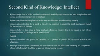 Second Kind of Knowledge: Intellect
• Spinoza says that in order to obtain adequate knowledge we must move past imagination and
should use the rational powers of intellect
• Spinoza explains that imagination is the way we think and perceive things usually.
• Spinoza elaborates that for a mind to be actively aware of it nature the mind must comprehend
the natural order it follows.
• Spinoza believes that once a finite intellect affirms or realizes that it is indeed a part of an
infinite intellect, it can improve or modify itself
• Reason
• Spinoza describes the power of “reason” as a power to pacify the reception towards the
affections.
• Through reasoning one can control his reaction towards the affections and keep his composure,
which will ultimately lead him to a powerful and strong person.
 