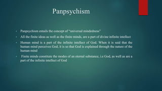 Panpsychism
• Panpsychism entails the concept of “universal mindedness”
• All the finite ideas as well as the finite minds, are a part of divine infinite intellect
• Human mind is a part of the infinite intellect of God. When it is said that the
human mind perceives God, it is so that God is explained through the nature of the
human mind
• Finite minds constitute the modes of an eternal substance, i.e God, as well as are a
part of the infinite intellect of God
 
