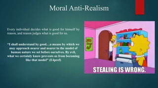 Moral Anti-Realism
Every individual decides what is good for himself by
reason, and reason judges what is good for us.
“I shall understand by good…a means by which we
may approach nearer and nearer to the model of
human nature we set before ourselves. By evil,
what we certainly know prevents us from becoming
like that model” (E4pref)
 