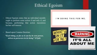 Ethical Egoism
• Ethical Egoism states that an individual morally
ought to perform some action if and only if, and
because, performing that action maximizes
his/her self-interest.
• Based upon Conatus Doctrine:
“Each thing, as far as it can by its own power,
strives to persevere in its being” (E3p6)
 