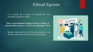 Ethical Egoism
• It is natural for a person to demand his own
advantage, guided by reason.
“Since reason demands nothing contrary to Nature, it
demands that everyone…seek his own advantage.” (E4)
• Spinoza claims that men will be most useful to one
another, when each one seeks his own advantage.
 