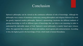 Conclusion
Spinoza’s philosophy can be viewed as the continuous reflection of role of knowledge. Although his
philosophy was a source of enormous controversy among philosophers and religious followers his work
has greatly impacted modern philosophy. Spinoza’s epistemology inculcates the different methods of
gaining knowledge as well as different types of knowledge that can help to use reasoning in order to
understand the indivisible nature of God. Spinoza’s moral philosophy is mainly based upon virtuous
ethics. He supported the concepts of ethical anti-realism, moral egoism and contractarianism. According
to him, the highest good is the knowledge of God, which leads to human blessedness.
 