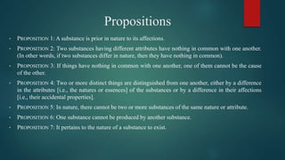 Propositions
• PROPOSITION 1: A substance is prior in nature to its affections.
• PROPOSITION 2: Two substances having different attributes have nothing in common with one another.
(In other words, if two substances differ in nature, then they have nothing in common).
• PROPOSITION 3: If things have nothing in common with one another, one of them cannot be the cause
of the other.
• PROPOSITION 4: Two or more distinct things are distinguished from one another, either by a difference
in the attributes [i.e., the natures or essences] of the substances or by a difference in their affections
[i.e., their accidental properties].
• PROPOSITION 5: In nature, there cannot be two or more substances of the same nature or attribute.
• PROPOSITION 6: One substance cannot be produced by another substance.
• PROPOSITION 7: It pertains to the nature of a substance to exist.
 