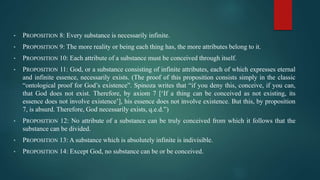 • PROPOSITION 8: Every substance is necessarily infinite.
• PROPOSITION 9: The more reality or being each thing has, the more attributes belong to it.
• PROPOSITION 10: Each attribute of a substance must be conceived through itself.
• PROPOSITION 11: God, or a substance consisting of infinite attributes, each of which expresses eternal
and infinite essence, necessarily exists. (The proof of this proposition consists simply in the classic
“ontological proof for God’s existence”. Spinoza writes that “if you deny this, conceive, if you can,
that God does not exist. Therefore, by axiom 7 [‘If a thing can be conceived as not existing, its
essence does not involve existence’], his essence does not involve existence. But this, by proposition
7, is absurd. Therefore, God necessarily exists, q.e.d.”)
• PROPOSITION 12: No attribute of a substance can be truly conceived from which it follows that the
substance can be divided.
• PROPOSITION 13: A substance which is absolutely infinite is indivisible.
• PROPOSITION 14: Except God, no substance can be or be conceived.
 