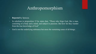 Anthropomorphism
• Rejected by Spinoza
• In scholium to proposition 15 he states that, “Those who feign God, like a man,
consisting of a body and a mind, and subject to passions. But how far they wander
from the true knowledge of God”
• God is not the underlying substance but more the sustaining cause of all things.
 