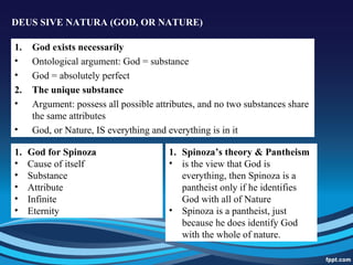 DEUS SIVE NATURA (GOD, OR NATURE)
1. God exists necessarily
• Ontological argument: God = substance
• God = absolutely perfect
2. The unique substance
• Argument: possess all possible attributes, and no two substances share
the same attributes
• God, or Nature, IS everything and everything is in it
1. God for Spinoza
• Cause of itself
• Substance
• Attribute
• Infinite
• Eternity
1. Spinoza’s theory & Pantheism
• is the view that God is
everything, then Spinoza is a
pantheist only if he identifies
God with all of Nature
• Spinoza is a pantheist, just
because he does identify God
with the whole of nature.
 