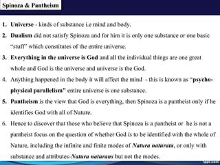 Spinoza & PantheismSpinoza & PantheismSpinoza & PantheismSpinoza & Pantheism
1. Universe - kinds of substance i.e mind and body.
2. Dualism did not satisfy Spinoza and for him it is only one substance or one basic
“stuff” which constitutes of the entire universe.
3. Everything in the universe is God and all the individual things are one great
whole and God is the universe and universe is the God.
4. Anything happened in the body it will affect the mind - this is known as “psycho-
physical parallelism” entire universe is one substance.
5. Pantheism is the view that God is everything, then Spinoza is a pantheist only if he
identifies God with all of Nature.
6. Hence to discover that those who believe that Spinoza is a pantheist or he is not a
pantheist focus on the question of whether God is to be identified with the whole of
Nature, including the infinite and finite modes of Natura naturata, or only with
substance and attributes-Natura naturans but not the modes.
1. Universe - kinds of substance i.e mind and body.
2. Dualism did not satisfy Spinoza and for him it is only one substance or one basic
“stuff” which constitutes of the entire universe.
3. Everything in the universe is God and all the individual things are one great
whole and God is the universe and universe is the God.
4. Anything happened in the body it will affect the mind - this is known as “psycho-
physical parallelism” entire universe is one substance.
5. Pantheism is the view that God is everything, then Spinoza is a pantheist only if he
identifies God with all of Nature.
6. Hence to discover that those who believe that Spinoza is a pantheist or he is not a
pantheist focus on the question of whether God is to be identified with the whole of
Nature, including the infinite and finite modes of Natura naturata, or only with
substance and attributes-Natura naturans but not the modes.
 