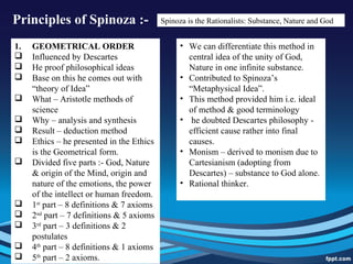 Principles of Spinoza :- Spinoza is the Rationalists: Substance, Nature and God
1. GEOMETRICAL ORDER
 Influenced by Descartes
 He proof philosophical ideas
 Base on this he comes out with
“theory of Idea”
 What – Aristotle methods of
science
 Why – analysis and synthesis
 Result – deduction method
 Ethics – he presented in the Ethics
is the Geometrical form.
 Divided five parts :- God, Nature
& origin of the Mind, origin and
nature of the emotions, the power
of the intellect or human freedom.
 1st
part – 8 definitions & 7 axioms
 2nd
part – 7 definitions & 5 axioms
 3rd
part – 3 definitions & 2
postulates
 4th
part – 8 definitions & 1 axioms
 5th
part – 2 axioms.
• We can differentiate this method in
central idea of the unity of God,
Nature in one infinite substance.
• Contributed to Spinoza’s
“Metaphysical Idea”.
• This method provided him i.e. ideal
of method & good terminology
• he doubted Descartes philosophy -
efficient cause rather into final
causes.
• Monism – derived to monism due to
Cartesianism (adopting from
Descartes) – substance to God alone.
• Rational thinker.
 