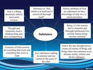 SubstanceSubstanceSubstanceSubstance
God is a Being
absolutely infinite,
necessarily
existent
Substance as “that
which is in itself and is
conceived thorough
itself”
Infinite attributes of God
(or substance) we have
knowledge of only two i.e.
mind and matter
Thought and
extension, God is
thinking thing and
also extended thing.
Existence of God consists
of everything that exists and
everything that exists is
God
God is the one, brought power,
creates of essence of things and
brings them into existence as an
ultimate reality, infinite and
divine substance
Being, it is his essence
that is immortal and
thorough intellectual love
of God, human being
become immortal
Two substances nothing
in common and one
cannot be the cause of
the other
 