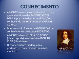 CONHECIMENTO
• A MENTE (mens) é consciência do corpo,
  apercebendo-se das MODIFICAÇÕES
  DELE, e por meio dessas modificações,
  conhecendo indiretamente os OUTROS
  CORPOS.
• Mas essas são formas INADEQUADAS de
  conhecimento, posto que INDIRETAS.
• A MENTE não é só IDÉIA DO CORPO
  (idea corporis) mas também IDÉIA DA
  IDÉIA (idea ideae).
• O conhecimento inadequado é,
  portanto, o conhecimento sensível,
  empírico...
 