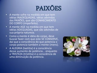 PAIXÕES
• A mente sofre na medida em que tem
  idéias INADEQUADAS, idéias advindas
  das PAIXÕES, que são CONHECIMENTO
  DO CORPO (imperfeito).
• A mente AGE na medida em que tem
  idéias ADEQUADAS, que são advindas de
  sua própria natureza.
• Como a mente é idéia do corpo, deve
  buscar fazer com que este SE CONSERVE,
  daí que a consciência do que potencia o
  corpo potencia também a mente (mens).
• A ALEGRIA (laetitia) é a consciência
  desse aumento de potência... enquanto
  a TRISTEZA (tristitia) é a consciência de
  uma diminuição da potência.
 