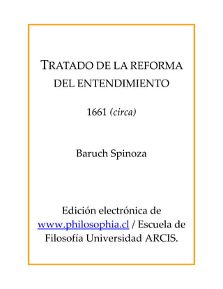  
 
 
 
 


    TRATADO DE LA REFORMA 
      DEL ENTENDIMIENTO 
                     
              1661 (circa) 
                     
                     
            Baruch Spinoza 
                     
 
 
 
 
 

         Edición electrónica de 
    www.philosophia.cl / Escuela de 
     Filosofía Universidad ARCIS. 
 
 
 
 