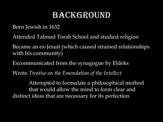 Background Born Jewish in 1632 Attended Talmud Torah School and studied religion Became an ex-Jesuit (which caused strained relationships with his community) Excommunicated from the synagogue by Eldeks Wrote  Treatise on the Emendation of the Intellect Attempted to formulate a philosophical method that would allow the mind to form clear and distinct ideas that are necessary for its perfection 