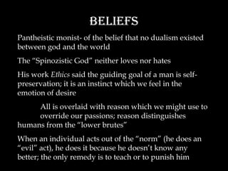 Beliefs Pantheistic monist- of the belief that no dualism existed between god and the world The “Spinozistic God” neither loves nor hates His work  Ethics  said the guiding goal of a man is self-preservation; it is an instinct which we feel in the emotion of desire All is overlaid with reason which we might use to override our passions; reason distinguishes humans from the “lower brutes” When an individual acts out of the “norm” (he does an “evil” act), he does it because he doesn’t know any better; the only remedy is to teach or to punish him 