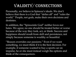 Validity/ Connections Personally, we believe in Spinoza’s ideals. We don’t believe that there is a God that “defies all” and “rules the world.” People, not gods, make their own decisions and destinies. In addition, the “Spinozistic God” neither loves nor hates. We agree; no one should be treated better or worse because of the way they look, act, or think. Success and happiness should result from skill and persistence, not simply because someone is wealthy or beautiful. “ Reason overrides our passions.” Even if we want something, we must think if it is the best decision. For example, if someone wanted to buy a sports car on impulse, he or she must instead weigh the options and think of the consequences. 