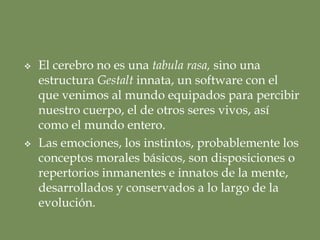 La emergencia de la menteLa mente emerge del cerebro, órgano de control de un cuerpo singular en acto. [La mente es la idea de un cuerpo , de mi cuerpo, 2/11]. Es el resultado de la interacción del tejido neural en conexión sensible con el resto del cuerpo y del mundo. La mente es el mapa simbólico del cuerpo propio, la manera en que sentimos y vivimos nuestro cuerpo y a través de nuestro cuerpo. La imagen mental del cuerpoLa mente es la imagen o la representación simbólica del cuerpo vivido, del cuerpo de cada uno en particular y de sus interacciones con el mundo. 