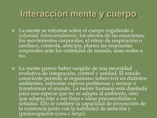 Unidad o paralelismo cerebro/menteEl cuerpo y el cerebro/mente están conectados por rutas neurales con transportadores neuroquímicos. No es posible vivirse como un yo ni tener ningún estado consciente sin el flujo continuo de la corriente neural cuerpo/cerebro.Cartografía mental del cuerpo