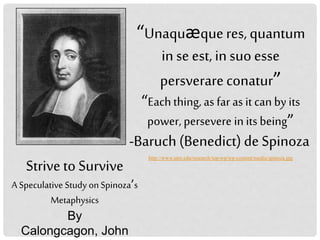 “Unaquæqueres,quantum
in se est, insuoesse
persverareconatur”
“Eachthing, as far as it can by its
power, persevere in its being”
-Baruch (Benedict) de Spinoza
http://www.utm.edu/research/iep-wp/wp-content/media/spinoza.jpg
Striveto Survive
A Speculative Study on Spinoza’s
Metaphysics
By
Calongcagon, John
 