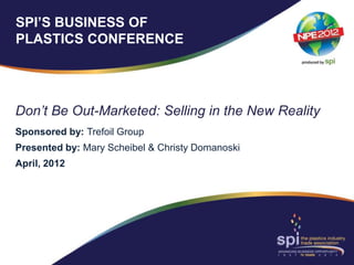 SPI’S BUSINESS OF
PLASTICS CONFERENCE




Don’t Be Out-Marketed: Selling in the New Reality
Sponsored by: Trefoil Group
Presented by: Mary Scheibel & Christy Domanoski
April, 2012
 