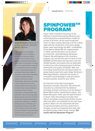 www.spinning.com

800.847.SPIN

SPINPOWERTM
PROGRAM
Angie Sturtevant, SpinpowerTM
Creator and Power Specialist
Master Instructor
Angie is the owner of Specialists
in Sports Performance in Madison,
Wisconsin, providing performance
coaching, personal fitness training,
metabolic assessments, data analysis,
nutrition plans and education consulting
services. As a global leader in coaching
and creating training plans for athletes,
coaches, coaching organizations and
web-based software sites, Angie has
developed and presented certifications,
continuing education programs,
webinars, seminars and camps

B ACKGRO U ND

1

Power meter innovation has proven to be
effective in maximizing training efficiency and
enhancing fitness and performance results for
cyclists of all levels. As the most recognized
name in indoor cycling, Spinning is on the cutting
edge with the introduction of the strain gauge
power meter technology and ANT+ compatibility
of the Spinner Blade ION. As a global leader
in indoor cycling education, we are proud
to present the groundbreaking Spinpower
Program. By participating in this innovative
program, you will become part of a team of over
200,000 certified Spinning instructors and over
35,000 facilities and studios that are dedicated
to delivering a life-changing program to fitness
enthusiasts and cyclists worldwide. With new
technology backed by the training principles of
power-based expert and coach Angie Sturtevant,
Mad Dogg Athletics unleashes the power of
innovation and knowledge to help you deliver
the best possible results for your clients.

internationally. Renowned as an expert
in power-based training, she is the
original developer and director of the
CycleOps Power Training Certification
and Advanced Power Coaches
Certification, as well as the Spinpower
Certification. She is a Power Specialist
Master Instructor and former member of
the Spinning® Program Advisory Board.
Angie holds certifications as a STAR 3
Spinning Instructor, USAC Elite Level 1
Cycling & Power Based Coach, USAT
Level 1 Triathlon & Youth/Junior Coach,
Evolve-Korr Metabolic Testing Specialist,
CycleOps Power and Advanced Power

An extension of the Spinning program,
Spinpower provides instructors with advanced
education to understand the foundational
principles of power and how to use the Spinner®
Blade ION to deliver extraordinary classes. The
Blade ION power meter uses the gold standard
in power meter technology to provide riders
with an immediate measurement of their honest
effort and offers accountability for the work they
perform. Riders can also download ride data
to log training history and track performance
changes, as well as incorporate their data with
the Spinning App. Power brings change. Get
results with the Spinpower Program!

Coach and ACE Personal Trainer.

spinpower2013A4.indd 1

9/10/13 1:27 PM

 