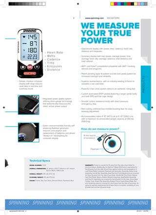3

www.spinning.com

800.847.SPIN

WE MEASURE
YOUR TRUE
POWER
•
•
•
•
•
•

Heart Rate
Watts
C aden c e
Tim e
Kilojou les
Distan ce

• Operational display with power, time, cadence, heart rate,
	 distance and kilojoules
• Summary display with max power, average power, time,
	 average heart rate, average cadence, total distance and
	 total calories
• ANT+ and Polar® compatible/compatible with ANT+ tracking
	 devices and programs

• Simple, intuitive computer
	 display with large easy-to	 read data in real time and
	 summary mode

P RO D U CTS

• Patent pending taper fit bottom bracket and pedal system for
	 increased strength and reliability
• Superior biomechanics with an industry leading Q factor to 	
	 simulate a real road bike
• Powerful chain drive system delivers an authentic riding feel
• Custom dual-sided SPD® pedals featuring a larger pedal body
	 and both SPD and toe cage design
• Integrated power (watts) system 	
	 utilizing strain-gauge technology 	
	 that authentically measures the 	
	 riders’ actual power output

• Smooth control resistance knob with direct pressure
	 emergency stop
• Non-rusting urethane/over-molded leveling feet, for easy
	 leveling adjustment
• Accommodates riders 4’ 10” (147.3 cm) to 6’ 10” (208.3 cm)
	 with a maximum recommended weight capacity of 350 lbs
	 (158.8 kg)

• Green, environmentally friendly self- 		
	 powering flywheel generator 		
	 reduces consumption and 			
	 replacement of batteries and allows 	
	 “always on” backlighting for
	 computer display

How do we measure power?
At the source
of resistance

Flywheel

Technical Specs
model number: 7220
overall dimensions: 21” width x 56.5” length x 42” height
		
(53.3 x 143.5 x 106.6 cm)*
overall weight: 126 lbs (57.2 kg)
flywheel weight: 38 lbs (17.2 kg)
color: Frame: Star Trac Silver, Shroud: Black, Flywheel: Blue

spinpower2013A4.indd 3

warranty: Frame is covered for 10 years from the date of purchase for
structural failure. Additionally, the Spinner® Blade ION frame is warrantied for
five (5) years from the date of purchase against build-up and propagation of
rust. Power/Watts Computer, Flywheel and Generator Assembly, Brake Knob
Assembly, Handle Bar Assembly, Seat Post and Foot Adjustments are covered
for three (3) years from the date of purchase. Handle Bar Post Plastic Sleeve,
Seat Post Plastic Sleeve, Bottom Bracket Assembly, Seat Saddle Assembly
and Pop-Pin Assembly, are covered for two (2) years for the date of purchase.
Pedals, Chain, Brake Pad Assembly, Rubber Frame Guard, Brass Brake Nut
and remaining parts are covered for one (1) year from the date of purchase. An
advance warranty replacement kit of wear items is included, consisting of: one
(1) brake pad and two (2) pedal straps.

9/10/13 1:28 PM

 