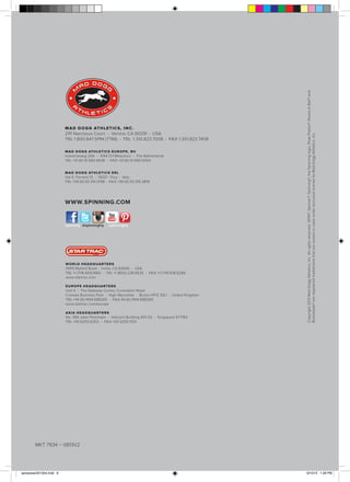 M A D D O G G AT H LE T I C S , I N C .

2111 Narcissus Court • Venice, CA 90291 • USA
TEL 1.800.847.SPIN (7746) • TEL 1.310.823.7008 • FAX 1.310.823.7408
M A D D O G G AT H L E T I C S E U R O P E , B V

Industrieweg 20A • 3144 CH Maassluis • The Netherlands
TEL +31 (0) 10.590.4508 • FAX +31 (0) 10.590.0054
M A D D O G G AT H L E T I C S S R L

Via G. Ferraris 12 • 56121 - Pisa • Italy
TEL +39 (0) 50.314.0198 • FAX +39 (0) 50.316.3819

WWW.SPINNING.COM

/spinning @spinninghq

/spinninghq

W O R L D H E A D Q UA R T E R S

14410 Myford Road • Irvine, CA 92606 • USA
TEL +1 (714) 669.1660 • TEL +1 (800) 228.6635 • FAX +1 (714) 838.6286
www.startrac.com
E U R O P E H E A D Q UA R T E R S

Unit 4 • The Gateway Centre, Coronation Road
Cressex Business Park • High Wycombe • Bucks HP12 3SU • United Kingdom
TEL +44 (0) 1494.688260 • FAX 44 (0) 1494.688269
www.startrac.com/europe
A S I A H E A D Q UA R T E R S

No. 39A Jalan Pemimpin • Halcyon Building #01-02 • Singapore 577183
TEL +65 6255.6252 • FAX +65 6255.1501

Copyright 2013 Mad Dogg Athletics, Inc. All rights reserved. SPIN®, Spinner®, Spinning®, the Spinning logo, Peak Pilates®, Resist-A-Ball® and
Bodyblade® are registered trademarks that are owned or used under exclusive license by Mad Dogg Athletics, Inc.

6

MKT 7934 – 0813V2

spinpower2013A4.indd 6

9/10/13 1:28 PM

 