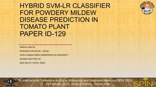 HYBRID SVM-LR CLASSIFIER
FOR POWDERY MILDEW
DISEASE PREDICTION IN
TOMATO PLANT
PAPER ID-129
ANSHUL BHATIA
RESEARCH SCHOLAR, USIC&T
GURU GOBIND SINGH INDRAPRASTHA UNIVERSITY
DWARKA SECTOR-16C
NEW DELHI (110078), INDIA
7th International Conference on Signal Processing and Integrated Networks (SPIN 2020)
27 - 28 February 2020, Amity University, Noida, India
 