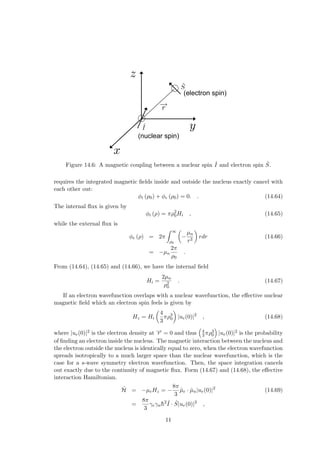 (nuclear spin)
(electron spin)
Figure 14.6: A magnetic coupling between a nuclear spin ˆ
I and electron spin Ŝ.
requires the integrated magnetic fields inside and outside the nucleus exactly cancel with
each other out:
φi (ρ0) + φe (ρ0) = 0. . (14.64)
The internal flux is given by
φi (ρ) = πρ2
0Hi , (14.65)
while the external flux is
φe (ρ) = 2π
Z ∞
ρ0
µ
−
µn
r3
¶
rdr (14.66)
= −µn
2π
ρ0
.
From (14.64), (14.65) and (14.66), we have the internal field
Hi =
2µn
ρ2
0
. (14.67)
If an electron wavefunction overlaps with a nuclear wavefunction, the effective nuclear
magnetic field which an electron spin feels is given by
Hz = Hi
µ
4
3
πρ3
0
¶
|ue(0)|2
, (14.68)
where |ue(0)|2 is the electron density at −
→
r = 0 and thus
³
4
3 πρ3
0
´
|ue(0)|2 is the probability
of finding an electron inside the nucleus. The magnetic interaction between the nucleus and
the electron outside the nucleus is identically equal to zero, when the electron wavefunction
spreads isotropically to a much larger space than the nuclear wavefunction, which is the
case for a s-wave symmetry electron wavefunction. Then, the space integration cancels
out exactly due to the continuity of magnetic flux. Form (14.67) and (14.68), the effective
interaction Hamiltonian.
Ĥ = −µeHz = −
8π
3
µ̂e · µ̂n|ue(0)|2
(14.69)
=
8π
3
γeγnh̄2 ˆ
I · Ŝ|ue(0)|2
,
11
 