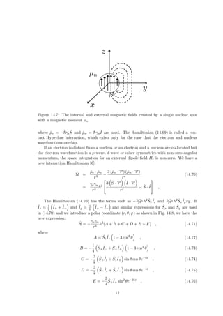 Figure 14.7: The internal and external magnetic fields created by a single nuclear spin
with a magnetic moment µn.
where µ̂e = −h̄γeŜ and µ̂n = h̄γn
ˆ
I are used. The Hamiltonian (14.69) is called a con-
tact Hyperfine interaction, which exists only for the case that the electron and nucleus
wavefunctions overlap.
If an electron is distant from a nucleus or an electron and a nucleus are co-located but
the electron wavefunction is a p-wave, d-wave or other symmetries with non-zero angular
momentum, the space integration for an external dipole field He is non-zero. We have a
new interaction Hamiltonian [6]:
Ĥ =
µ̂e · µ̂n
r3
−
3 (µ̂e · −
→
r ) (µ̂n · −
→
r )
rs
(14.70)
=
γeγn
r3
h̄2


3
³
Ŝ · −
→
r
´ ³
ˆ
I · −
→
r
´
r2
− Ŝ · ˆ
I

 ,
The Hamiltonian (14.70) has the terms such as −γeγn
r3 h̄2
Ŝx
ˆ
Ix and γeγn
r5 h̄2
Ŝx
ˆ
Iyxy. If
ˆ
Ix = 1
2
³
ˆ
I+ + ˆ
I−
´
and ˆ
Iy = 1
2i
³
ˆ
I+ − ˆ
I−
´
and similar expressions for Ŝx and Ŝy are used
in (14.70) and we introduce a polar coordinate (r, θ, ϕ) as shown in Fig. 14.8, we have the
new expression:
Ĥ = −
γeγn
r3
h̄2
(A + B + C + D + E + F) , (14.71)
where
A = Ŝz
ˆ
Iz
³
1 − 3 cos2
θ
´
, (14.72)
B = −
1
4
³
Ŝ+
ˆ
I− + Ŝ−
ˆ
I+
´ ³
1 − 3 cos2
θ
´
, (14.73)
C = −
3
2
³
Ŝ+
ˆ
Iz + Ŝz
ˆ
I+
´
sin θ cos θe−iφ
, (14.74)
D = −
3
2
³
Ŝ−
ˆ
Iz + Ŝz
ˆ
I−
´
sin θ cos θe−iφ
, (14.75)
E = −
3
4
Ŝ+
ˆ
I+ sin2
θe−2iφ
, (14.76)
12
 