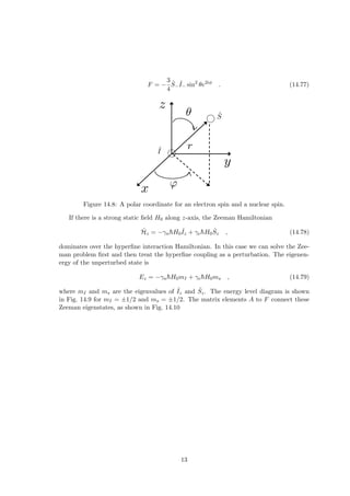 F = −
3
4
Ŝ−
ˆ
I− sin2
θe2iφ
. (14.77)
Figure 14.8: A polar coordinate for an electron spin and a nuclear spin.
If there is a strong static field H0 along z-axis, the Zeeman Hamiltonian
Ĥz = −γnh̄H0
ˆ
Iz + γeh̄H0Ŝz , (14.78)
dominates over the hyperfine interaction Hamiltonian. In this case we can solve the Zee-
man problem first and then treat the hyperfine coupling as a perturbation. The eigenen-
ergy of the unperturbed state is
Ez = −γnh̄H0mI + γeh̄H0ms , (14.79)
where mI and ms are the eigenvalues of ˆ
Iz and Ŝz. The energy level diagram is shown
in Fig. 14.9 for mI = ±1/2 and ms = ±1/2. The matrix elements A to F connect these
Zeeman eigenstates, as shown in Fig. 14.10
13
 