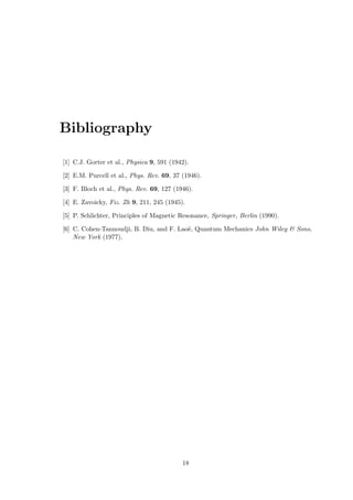 Bibliography
[1] C.J. Gorter et al., Physica 9, 591 (1942).
[2] E.M. Purcell et al., Phys. Rev. 69, 37 (1946).
[3] F. Bloch et al., Phys. Rev. 69, 127 (1946).
[4] E. Zavoicky, Fiz. Zh 9, 211, 245 (1945).
[5] P. Schlichter, Principles of Magnetic Resonance, Springer, Berlin (1990).
[6] C. Cohen-Tannoudji, B. Diu, and F. Laoë, Quantum Mechanics John Wiley & Sons,
New York (1977).
18
 
