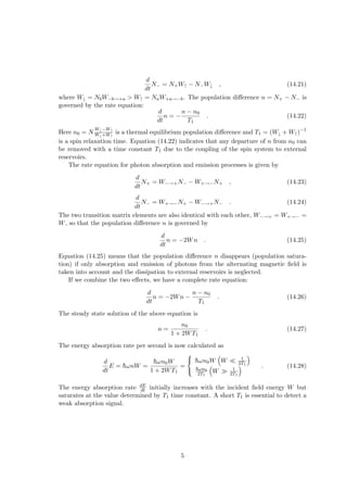 d
dt
N− = N+W↑ − N−W↓ , (14.21)
where W↓ = NbW−b→+a > W↑ = NaW+a→−b. The population difference n = N+ − N− is
governed by the rate equation:
d
dt
n = −
n − n0
T1
. (14.22)
Here n0 = N
W↓−W↑
W↓+W↑
is a thermal equilibrium population difference and T1 = (W↓ + W↑)−1
is a spin relaxation time. Equation (14.22) indicates that any departure of n from n0 can
be removed with a time constant T1 due to the coupling of the spin system to external
reservoirs.
The rate equation for photon absorption and emission processes is given by
d
dt
N+ = W−→+N− − W+→−N+ , (14.23)
d
dt
N− = W+→−N+ − W−→+N− . (14.24)
The two transition matrix elements are also identical with each other, W−→+ = W+→− =
W, so that the population difference n is governed by
d
dt
n = −2Wn . (14.25)
Equation (14.25) means that the population difference n disappears (population satura-
tion) if only absorption and emission of photons from the alternating magnetic field is
taken into account and the dissipation to external reservoirs is neglected.
If we combine the two effects, we have a complete rate equation:
d
dt
n = −2Wn −
n − n0
T1
. (14.26)
The steady state solution of the above equation is
n =
n0
1 + 2WT1
. (14.27)
The energy absorption rate per second is now calculated as
d
dt
E = h̄ωnW =
h̄ωn0W
1 + 2WT1
=



h̄ωn0W
³
W ¿ 1
2T1
´
h̄ωn0
2T1
³
W À 1
2T1
´ . (14.28)
The energy absorption rate dE
dt initially increases with the incident field energy W but
saturates at the value determined by T1 time constant. A short T1 is essential to detect a
weak absorption signal.
5
 