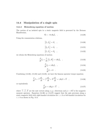 14.4 Manipulation of a single spin
14.4.1 Heisenberg equation of motion
The motion of an isolated spin in a static magnetic field is governed by the Zeeman
Hamiltonian,
Ĥ = −h̄γH0
ˆ
Iz . (14.29)
Using the commutation relations,
h
ˆ
Ix, ˆ
Iy
i
= iˆ
Iz , (14.30)
h
ˆ
Iy, ˆ
Iz
i
= iˆ
Ix , (14.31)
h
ˆ
Iz, ˆ
Ix
i
= iˆ
Iy , (14.32)
we obtain the Heisenberg equations of motion:
d
dt
ˆ
Ix =
1
ih̄
h
ˆ
Ix, Ĥ
i
= γH0
ˆ
Iy , (14.33)
d
dt
ˆ
Iy = γH0
ˆ
Ix , (14.34)
d
dt
ˆ
Iz = 0 . (14.35)
Combining (14.33), (14.34) and (14.35), we have the famous operator torque equation:
d
dt
ˆ
I =
−
→
i
dˆ
Ix
dt
+
−
→
j
dˆ
Iy
dt
+
−
→
k
dˆ
Iz
dt
= γH0
ˆ
I ×
−
→
k , (14.36)
or equivalently
d
dt
µ̂ = γH0µ̂ ×
−
→
k , (14.37)
where
−
→
i ,
−
→
j ,
−
→
k are the unit vectors along x, y, z directions and µ̂ = γh̄ˆ
I is the magnetic
moment operator. Equation (14.36) or (14.37) suggest that the spin precesses along a
static magnetic field with right-handed circulation for γ < 0 or left-handed circulation for
γ > 0 as shown in Fig. 14.4.
6
 