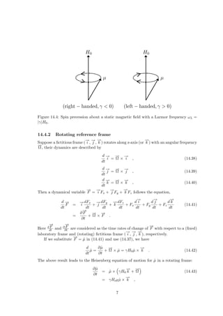 Figure 14.4: Spin precession about a static magnetic field with a Larmor frequency ωL =
|γ|H0.
14.4.2 Rotating reference frame
Suppose a fictitious frame (
−
→
i ,
−
→
j ,
−
→
k ) rotates along z-axis (or
−
→
k ) with an angular frequency
−
→
Ω, their dynamics are described by
d
dt
−
→
i =
−
→
Ω ×
−
→
i , (14.38)
d
dt
−
→
j =
−
→
Ω ×
−
→
j , (14.39)
d
dt
−
→
k =
−
→
Ω ×
−
→
k , (14.40)
Then a dynamical variable
−
→
F =
−
→
i Fx +
−
→
j Fy +
−
→
k Fz follows the equation,
d
dt
−
→
F =
−
→
i
dFx
dt
+
−
→
j
dFy
dt
+
−
→
k
dFz
dt
+ Fx
d
−
→
i
dt
+ Fy
d
−
→
j
dt
+ Fz
d
−
→
k
dt
(14.41)
=
∂
−
→
F
∂t
+
−
→
Ω ×
−
→
F .
Here d
−
→
F
dt and ∂
−
→
F
∂t are considered as the time rates of change of
−
→
F with respect to a (fixed)
laboratory frame and (rotating) fictitious frame (
−
→
i ,
−
→
j ,
−
→
k ), respectively.
If we substitute
−
→
F = µ̂ in (14.41) and use (14.37), we have
d
dt
µ̂ =
∂µ̂
∂t
+
−
→
Ω × µ̂ = γH0µ̂ ×
−
→
k . (14.42)
The above result leads to the Heisenberg equation of motion for µ̂ in a rotating frame:
∂µ̂
∂t
= µ̂ ×
³
γH0
−
→
k +
−
→
Ω
´
(14.43)
= γHeffµ̂ ×
−
→
k ,
7
 
